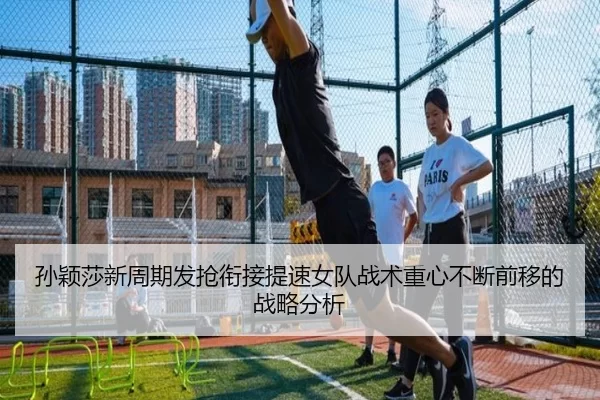 孙颖莎新周期发抢衔接提速女队战术重心不断前移的战略分析